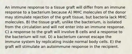 An immune response to a tissue graft will differ from an immune response to a bacterium because A) MHC molecules of the donor may stimulate rejection of the graft tissue, but bacteria lack MHC molecules. B) the tissue graft, unlike the bacterium, is isolated from the circulation and will not enter into an immune response. C) a response to the graft will involve B cells and a response to the bacterium will not. D) a bacterium cannot escape the immune system by replicating inside normal body cells. E) the graft will stimulate an autoimmune response in the recipient.