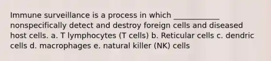 Immune surveillance is a process in which ____________ nonspecifically detect and destroy foreign cells and diseased host cells. a. T lymphocytes (T cells) b. Reticular cells c. dendric cells d. macrophages e. natural killer (NK) cells