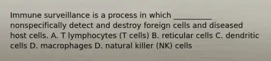 Immune surveillance is a process in which __________ nonspecifically detect and destroy foreign cells and diseased host cells. A. T lymphocytes (T cells) B. reticular cells C. dendritic cells D. macrophages D. natural killer (NK) cells