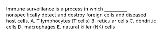 Immune surveillance is a process in which __________ nonspecifically detect and destroy foreign cells and diseased host cells. A. T lymphocytes (T cells) B. reticular cells C. dendritic cells D. macrophages E. natural killer (NK) cells