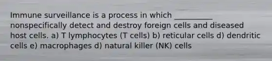 Immune surveillance is a process in which __________ nonspecifically detect and destroy foreign cells and diseased host cells. a) T lymphocytes (T cells) b) reticular cells d) dendritic cells e) macrophages d) natural killer (NK) cells