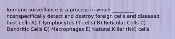 Immune surveillance is a process in which _________ nosnspecifically detect and destroy foreign cells and diseased host cells A) T lymphocytes (T cells) B) Reticular Cells C) Dendritic Cells D) Macrophages E) Natural Killer (NK) cells