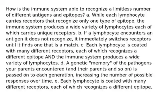 How is the immune system able to recognize a limitless number of different antigens and epitopes? a. While each lymphocyte carries receptors that recognize only one type of epitope, the immune system produces a wide variety of lymphocytes each of which carries unique receptors. b. If a lymphocyte encounters an antigen it does not recognize, it immediately switches receptors until it finds one that is a match. c. Each lymphocyte is coated with many different receptors, each of which recognizes a different epitope AND the immune system produces a wide variety of lymphocytes. d. A genetic "memory" of the pathogens your parents encountered (and their parents and so on) is passed on to each generation, increasing the number of possible responses over time. e. Each lymphocyte is coated with many different receptors, each of which recognizes a different epitope.