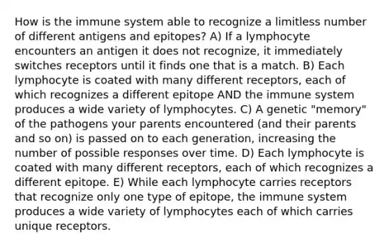 How is the immune system able to recognize a limitless number of different antigens and epitopes? A) If a lymphocyte encounters an antigen it does not recognize, it immediately switches receptors until it finds one that is a match. B) Each lymphocyte is coated with many different receptors, each of which recognizes a different epitope AND the immune system produces a wide variety of lymphocytes. C) A genetic "memory" of the pathogens your parents encountered (and their parents and so on) is passed on to each generation, increasing the number of possible responses over time. D) Each lymphocyte is coated with many different receptors, each of which recognizes a different epitope. E) While each lymphocyte carries receptors that recognize only one type of epitope, the immune system produces a wide variety of lymphocytes each of which carries unique receptors.