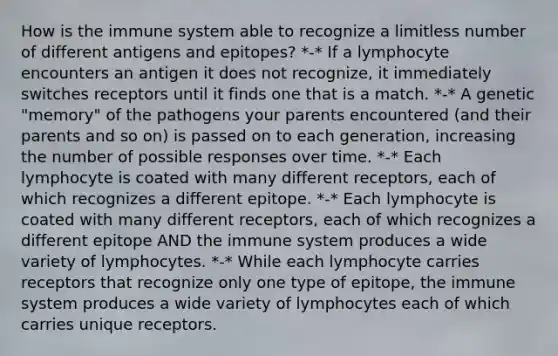 How is the immune system able to recognize a limitless number of different antigens and epitopes? *-* If a lymphocyte encounters an antigen it does not recognize, it immediately switches receptors until it finds one that is a match. *-* A genetic "memory" of the pathogens your parents encountered (and their parents and so on) is passed on to each generation, increasing the number of possible responses over time. *-* Each lymphocyte is coated with many different receptors, each of which recognizes a different epitope. *-* Each lymphocyte is coated with many different receptors, each of which recognizes a different epitope AND the immune system produces a wide variety of lymphocytes. *-* While each lymphocyte carries receptors that recognize only one type of epitope, the immune system produces a wide variety of lymphocytes each of which carries unique receptors.