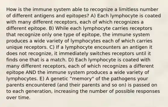 How is the immune system able to recognize a limitless number of different antigens and epitopes? A) Each lymphocyte is coated with many different receptors, each of which recognizes a different epitope. B) While each lymphocyte carries receptors that recognize only one type of epitope, the immune system produces a wide variety of lymphocytes each of which carries unique receptors. C) If a lymphocyte encounters an antigen it does not recognize, it immediately switches receptors until it finds one that is a match. D) Each lymphocyte is coated with many different receptors, each of which recognizes a different epitope AND the immune system produces a wide variety of lymphocytes. E) A genetic ‟memory" of the pathogens your parents encountered (and their parents and so on) is passed on to each generation, increasing the number of possible responses over time.