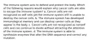 The immune system acts to defend and protect the body. Which of the following reasons would explain why cancer cells are able to escape the immune system? a. Cancer cells are not recognized as self cells yet the immune system still is unable to destroy the cancer cells. b. The immune system has developed immunological memory and can destroy cancer cells as they appear in the body. c. Cancer cells are not recognized as nonself cells and can continue to divide without attracting the attention of the immune system. d. The immune system is able to synthesize enzymes that alter the DNA sequence and correct any mutation.