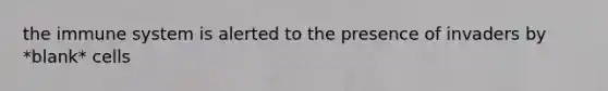 the immune system is alerted to the presence of invaders by *blank* cells