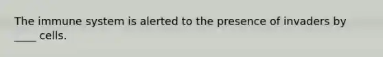 The immune system is alerted to the presence of invaders by ____ cells.