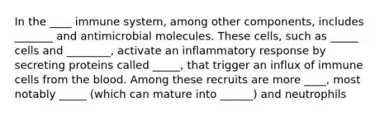 In the ____ immune system, among other components, includes _______ and antimicrobial molecules. These cells, such as _____ cells and ________, activate an inflammatory response by secreting proteins called _____, that trigger an influx of immune cells from <a href='https://www.questionai.com/knowledge/k7oXMfj7lk-the-blood' class='anchor-knowledge'>the blood</a>. Among these recruits are more ____, most notably _____ (which can mature into ______) and neutrophils