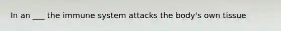 In an ___ the immune system attacks the body's own tissue