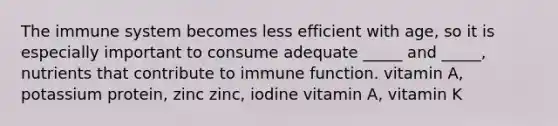 The immune system becomes less efficient with age, so it is especially important to consume adequate _____ and _____, nutrients that contribute to immune function. vitamin A, potassium protein, zinc zinc, iodine vitamin A, vitamin K