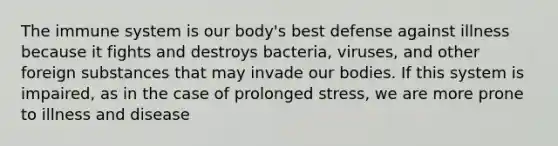 The immune system is our body's best defense against illness because it fights and destroys bacteria, viruses, and other foreign substances that may invade our bodies. If this system is impaired, as in the case of prolonged stress, we are more prone to illness and disease