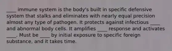 ____ immune system is the body's built in specific defensive system that stalks and eliminates with nearly equal precision almost any type of pathogen. It protects against infectious ____ and abnormal body cells. It amplifies ____ response and activates ____. Must be ____ by initial exposure to specific foreign substance, and it takes time.