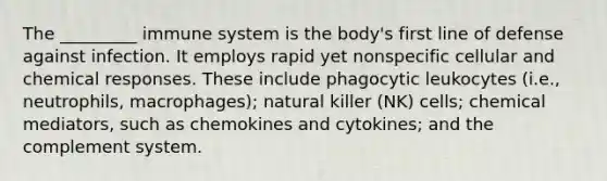 The _________ immune system is the body's first line of defense against infection. It employs rapid yet nonspecific cellular and chemical responses. These include phagocytic leukocytes (i.e., neutrophils, macrophages); natural killer (NK) cells; chemical mediators, such as chemokines and cytokines; and the complement system.