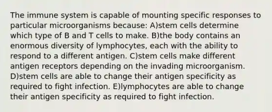 The immune system is capable of mounting specific responses to particular microorganisms because: A)stem cells determine which type of B and T cells to make. B)the body contains an enormous diversity of lymphocytes, each with the ability to respond to a different antigen. C)stem cells make different antigen receptors depending on the invading microorganism. D)stem cells are able to change their antigen specificity as required to fight infection. E)lymphocytes are able to change their antigen specificity as required to fight infection.