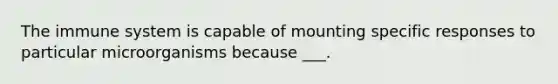 The immune system is capable of mounting specific responses to particular microorganisms because ___.