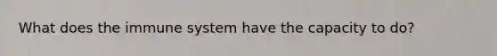 What does the immune system have the capacity to do?