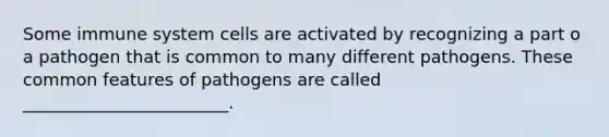 Some immune system cells are activated by recognizing a part o a pathogen that is common to many different pathogens. These common features of pathogens are called ________________________.