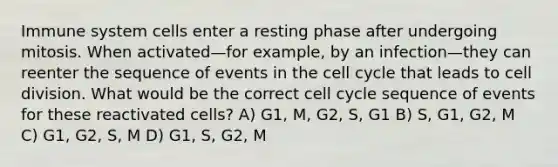 Immune system cells enter a resting phase after undergoing mitosis. When activated—for example, by an infection—they can reenter the sequence of events in the cell cycle that leads to cell division. What would be the correct cell cycle sequence of events for these reactivated cells? A) G1, M, G2, S, G1 B) S, G1, G2, M C) G1, G2, S, M D) G1, S, G2, M