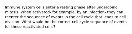 Immune system cells enter a resting phase after undergoing mitosis. When activated- for example, by an infection- they can reenter the sequence of events in the cell cycle that leads to cell division. What would be the correct cell cycle sequence of events for these reactivated cells?