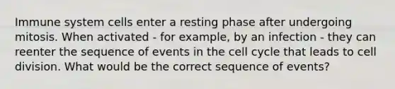 Immune system cells enter a resting phase after undergoing mitosis. When activated - for example, by an infection - they can reenter the sequence of events in the cell cycle that leads to cell division. What would be the correct sequence of events?