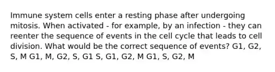 Immune system cells enter a resting phase after undergoing mitosis. When activated - for example, by an infection - they can reenter the sequence of events in the <a href='https://www.questionai.com/knowledge/keQNMM7c75-cell-cycle' class='anchor-knowledge'>cell cycle</a> that leads to <a href='https://www.questionai.com/knowledge/kjHVAH8Me4-cell-division' class='anchor-knowledge'>cell division</a>. What would be the correct sequence of events? G1, G2, S, M G1, M, G2, S, G1 S, G1, G2, M G1, S, G2, M