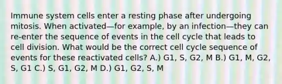 Immune system cells enter a resting phase after undergoing mitosis. When activated—for example, by an infection—they can re-enter the sequence of events in the <a href='https://www.questionai.com/knowledge/keQNMM7c75-cell-cycle' class='anchor-knowledge'>cell cycle</a> that leads to <a href='https://www.questionai.com/knowledge/kjHVAH8Me4-cell-division' class='anchor-knowledge'>cell division</a>. What would be the correct cell cycle sequence of events for these reactivated cells? A.) G1, S, G2, M B.) G1, M, G2, S, G1 C.) S, G1, G2, M D.) G1, G2, S, M