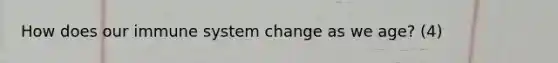 How does our immune system change as we age? (4)