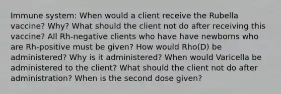 Immune system: When would a client receive the Rubella vaccine? Why? What should the client not do after receiving this vaccine? All Rh-negative clients who have have newborns who are Rh-positive must be given? How would Rho(D) be administered? Why is it administered? When would Varicella be administered to the client? What should the client not do after administration? When is the second dose given?