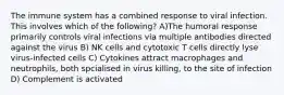 The immune system has a combined response to viral infection. This involves which of the following? A)The humoral response primarily controls viral infections via multiple antibodies directed against the virus B) NK cells and cytotoxic T cells directly lyse virus-infected cells C) Cytokines attract macrophages and neutrophils, both spcialised in virus killing, to the site of infection D) Complement is activated