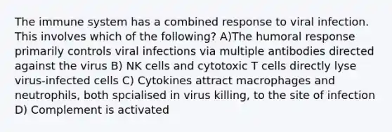 The immune system has a combined response to viral infection. This involves which of the following? A)The humoral response primarily controls viral infections via multiple antibodies directed against the virus B) NK cells and cytotoxic T cells directly lyse virus-infected cells C) Cytokines attract macrophages and neutrophils, both spcialised in virus killing, to the site of infection D) Complement is activated