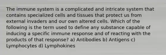 The immune system is a complicated and intricate system that contains specialized cells and tissues that protect us from external invaders and our own altered cells. Which of the following is the term used to define any substance capable of inducing a specific immune response and of reacting with the products of that response? a) Antibodies b) Antigens c) Lymphocytes d) Lymphokines