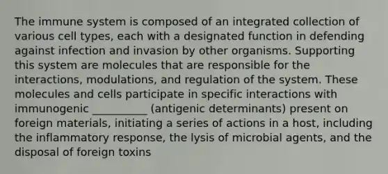 The immune system is composed of an integrated collection of various cell types, each with a designated function in defending against infection and invasion by other organisms. Supporting this system are molecules that are responsible for the interactions, modulations, and regulation of the system. These molecules and cells participate in specific interactions with immunogenic __________ (antigenic determinants) present on foreign materials, initiating a series of actions in a host, including the inflammatory response, the lysis of microbial agents, and the disposal of foreign toxins