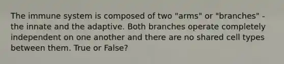 The immune system is composed of two "arms" or "branches" - the innate and the adaptive. Both branches operate completely independent on one another and there are no shared cell types between them. True or False?