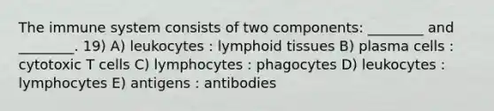 The immune system consists of two components: ________ and ________. 19) A) leukocytes : lymphoid tissues B) plasma cells : cytotoxic T cells C) lymphocytes : phagocytes D) leukocytes : lymphocytes E) antigens : antibodies