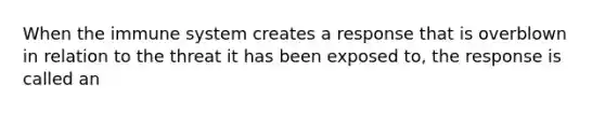 When the immune system creates a response that is overblown in relation to the threat it has been exposed to, the response is called an