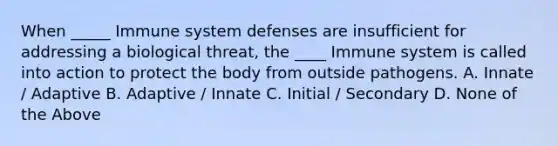 When _____ Immune system defenses are insufficient for addressing a biological threat, the ____ Immune system is called into action to protect the body from outside pathogens. A. Innate / Adaptive B. Adaptive / Innate C. Initial / Secondary D. None of the Above