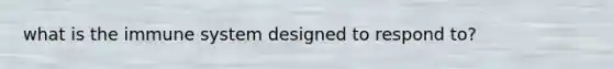 what is the immune system designed to respond to?
