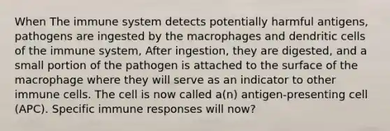 When The immune system detects potentially harmful antigens, pathogens are ingested by the macrophages and dendritic <a href='https://www.questionai.com/knowledge/kEGzZ28NfR-cells-of-the-immune-system' class='anchor-knowledge'>cells of the immune system</a>, After ingestion, they are digested, and a small portion of the pathogen is attached to the surface of the macrophage where they will serve as an indicator to other immune cells. The cell is now called a(n) antigen-presenting cell (APC). Specific <a href='https://www.questionai.com/knowledge/krhPdp6cmU-immune-response' class='anchor-knowledge'>immune response</a>s will now?