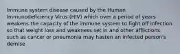 Immune system disease caused by the Human Immunodeficiency Virus (HIV) which over a period of years weakens the capacity of the immune system to fight off infection so that weight loss and weakness set in and other afflictions such as cancer or pneumonia may hasten an infected person's demise