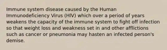 Immune system disease caused by the Human Immunodeficiency Virus (HlV) which over a period of years weakens the capacity of the immune system to fight off infection so that weight loss and weakness set in and other afflictions such as cancer or pneumonia may hasten an infected person's demise.