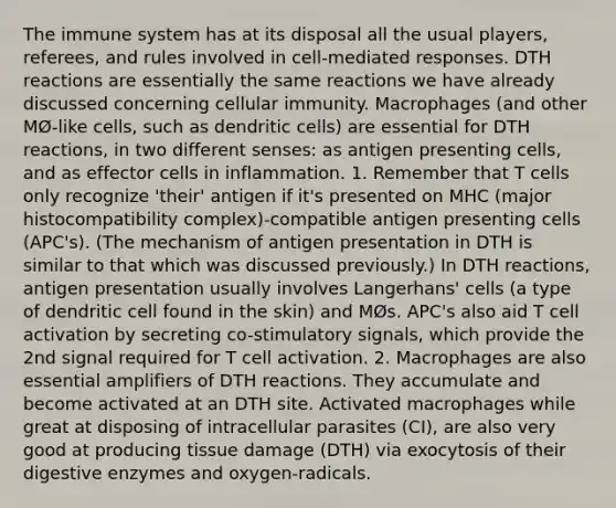 The immune system has at its disposal all the usual players, referees, and rules involved in cell-mediated responses. DTH reactions are essentially the same reactions we have already discussed concerning cellular immunity. Macrophages (and other MØ-like cells, such as dendritic cells) are essential for DTH reactions, in two different senses: as antigen presenting cells, and as effector cells in inflammation. 1. Remember that T cells only recognize 'their' antigen if it's presented on MHC (major histocompatibility complex)-compatible antigen presenting cells (APC's). (The mechanism of antigen presentation in DTH is similar to that which was discussed previously.) In DTH reactions, antigen presentation usually involves Langerhans' cells (a type of dendritic cell found in the skin) and MØs. APC's also aid T cell activation by secreting co-stimulatory signals, which provide the 2nd signal required for T cell activation. 2. Macrophages are also essential amplifiers of DTH reactions. They accumulate and become activated at an DTH site. Activated macrophages while great at disposing of intracellular parasites (CI), are also very good at producing tissue damage (DTH) via exocytosis of their digestive enzymes and oxygen-radicals.