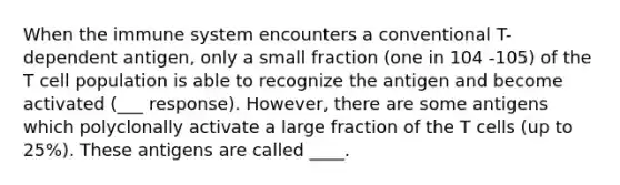 When the immune system encounters a conventional T-dependent antigen, only a small fraction (one in 104 -105) of the T cell population is able to recognize the antigen and become activated (___ response). However, there are some antigens which polyclonally activate a large fraction of the T cells (up to 25%). These antigens are called ____.