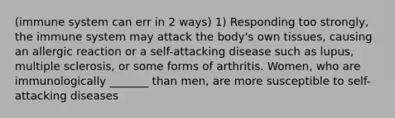 (immune system can err in 2 ways) 1) Responding too strongly, the immune system may attack the body's own tissues, causing an allergic reaction or a self-attacking disease such as lupus, multiple sclerosis, or some forms of arthritis. Women, who are immunologically _______ than men, are more susceptible to self-attacking diseases