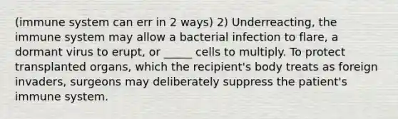 (immune system can err in 2 ways) 2) Underreacting, the immune system may allow a bacterial infection to flare, a dormant virus to erupt, or _____ cells to multiply. To protect transplanted organs, which the recipient's body treats as foreign invaders, surgeons may deliberately suppress the patient's immune system.