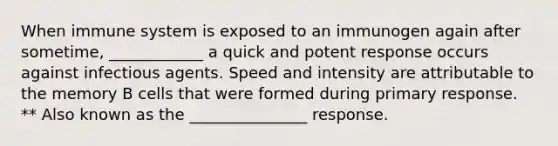 When immune system is exposed to an immunogen again after sometime, ____________ a quick and potent response occurs against infectious agents. Speed and intensity are attributable to the memory B cells that were formed during primary response. ** Also known as the _______________ response.