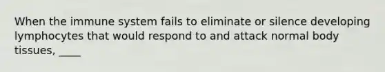 When the immune system fails to eliminate or silence developing lymphocytes that would respond to and attack normal body tissues, ____