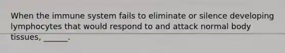 When the immune system fails to eliminate or silence developing lymphocytes that would respond to and attack normal body tissues, ______.