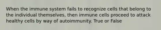 When the immune system fails to recognize cells that belong to the individual themselves, then immune cells proceed to attack healthy cells by way of autoimmunity. True or False